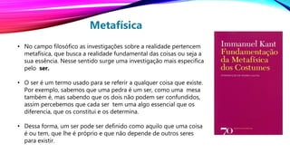 Metafísica
• No campo filosófico as investigações sobre a realidade pertencem
metafísica, que busca a realidade fundamental das coisas ou seja a
sua essência. Nesse sentido surge uma investigação mais especifica
pelo ser.
• O ser é um termo usado para se referir a qualquer coisa que existe.
Por exemplo, sabemos que uma pedra é um ser, como uma mesa
também é, mas sabendo que os dois não podem ser confundidos,
assim percebemos que cada ser tem uma algo essencial que os
diferencia, que os constitui e os determina.
• Dessa forma, um ser pode ser definido como aquilo que uma coisa
é ou tem, que lhe é próprio e que não depende de outros seres
para existir.
 