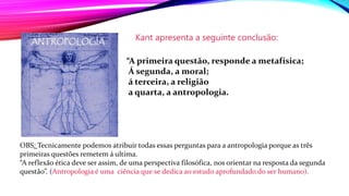 Kant apresenta a seguinte conclusão:
“A primeira questão, responde a metafísica;
Á segunda, a moral;
á terceira, a religião
a quarta, a antropologia.
OBS: Tecnicamente podemos atribuir todas essas perguntas para a antropologia porque as três
primeiras questões remetem á ultima.
“A reflexão ética deve ser assim, de uma perspectiva filosófica, nos orientar na resposta da segunda
questão”. (Antropologia é uma ciência que se dedica ao estudo aprofundado do ser humano).
 