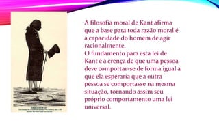 A filosofia moral de Kant afirma
que a base para toda razão moral é
a capacidade do homem de agir
racionalmente.
O fundamento para esta lei de
Kant é a crença de que uma pessoa
deve comportar-se de forma igual a
que ela esperaria que a outra
pessoa se comportasse na mesma
situação, tornando assim seu
próprio comportamento uma lei
universal.
 