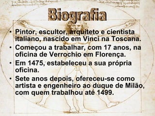 Pintor, escultor, arquiteto e cientista italiano, nascido em Vinci na Toscana. Começou a trabalhar, com 17 anos, na oficina de Verrochio em Florença. Em 1475, estabeleceu a sua própria oficina. Sete anos depois, ofereceu-se como artista e engenheiro ao duque de Milão, com quem trabalhou até 1499. Biografia 