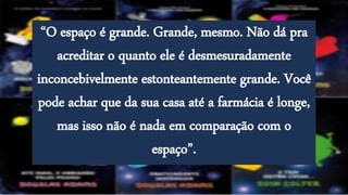 “O espaço é grande. Grande, mesmo. Não dá pra
acreditar o quanto ele é desmesuradamente
inconcebivelmente estonteantemente grande. Você
pode achar que da sua casa até a farmácia é longe,
mas isso não é nada em comparação com o
espaço”.
 