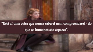 “Está aí uma coisa que nunca saberei nem compreenderei - do
que os humanos são capazes”.
 