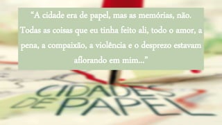 “A cidade era de papel, mas as memórias, não.
Todas as coisas que eu tinha feito ali, todo o amor, a
pena, a compaixão, a violência e o desprezo estavam
aflorando em mim...”
 