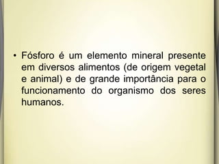 • Fósforo é um elemento mineral presente
em diversos alimentos (de origem vegetal
e animal) e de grande importância para o
funcionamento do organismo dos seres
humanos.
 