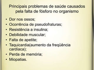 Principais problemas de saúde causados
pela falta de fósforo no organismo
• Dor nos ossos;
• Ocorrência de pseudofraturas;
• Resistência a insulina;
• Debilidade muscular;
• Falta de apetite;
• Taquicardia(aumento da freqüência
cardíaca);
• Perda de memória;
• Miopatias.
 