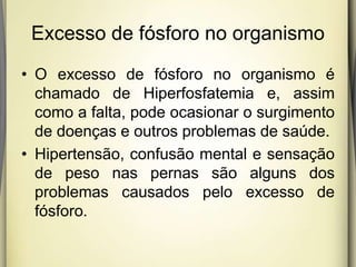 Excesso de fósforo no organismo
• O excesso de fósforo no organismo é
chamado de Hiperfosfatemia e, assim
como a falta, pode ocasionar o surgimento
de doenças e outros problemas de saúde.
• Hipertensão, confusão mental e sensação
de peso nas pernas são alguns dos
problemas causados pelo excesso de
fósforo.
 