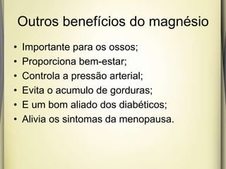 Outros benefícios do magnésio
• Importante para os ossos;
• Proporciona bem-estar;
• Controla a pressão arterial;
• Evita o acumulo de gorduras;
• E um bom aliado dos diabéticos;
• Alivia os sintomas da menopausa.
 