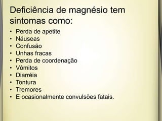 Deficiência de magnésio tem
sintomas como:
• Perda de apetite
• Náuseas
• Confusão
• Unhas fracas
• Perda de coordenação
• Vômitos
• Diarréia
• Tontura
• Tremores
• E ocasionalmente convulsões fatais.
 