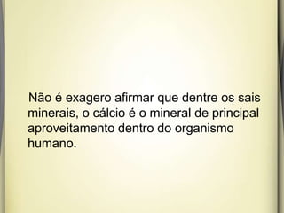 Não é exagero afirmar que dentre os sais
minerais, o cálcio é o mineral de principal
aproveitamento dentro do organismo
humano.
 