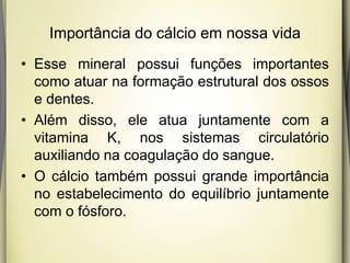 Importância do cálcio em nossa vida
• Esse mineral possui funções importantes
como atuar na formação estrutural dos ossos
e dentes.
• Além disso, ele atua juntamente com a
vitamina K, nos sistemas circulatório
auxiliando na coagulação do sangue.
• O cálcio também possui grande importância
no estabelecimento do equilíbrio juntamente
com o fósforo.
 