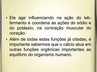 • Ele age influenciando na ação do lab-
fermento e coordena as ações do sódio e
do potássio, na contração muscular do
coração.
• Além de todas estas funções já citadas, é
importante sabermos que o cálcio atua em
outras funções orgânicas importantes ao
equilíbrio do organismo humano.
 