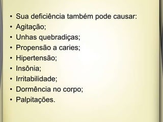 • Sua deficiência também pode causar:
• Agitação;
• Unhas quebradiças;
• Propensão a caries;
• Hipertensão;
• Insônia;
• Irritabilidade;
• Dormência no corpo;
• Palpitações.
 