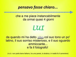 pensavo fosse chiaro...

            che a me piace instancabilmente
                 da ormai quasi 4 giorni


                                   LUI
da quando mi ha detto ciao col suo tono un po'
latino, il suo sorriso misterioso, e il suo sguardo
                    ammiccante...
                  e fa il fotografo!
 (n.d.r. non parla bene italiano, ha una paresi, è strabico, in realtà fa il cameriere)
 
