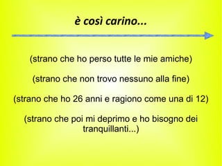 è così carino...


    (strano che ho perso tutte le mie amiche)

    (strano che non trovo nessuno alla fine)

(strano che ho 26 anni e ragiono come una di 12)

  (strano che poi mi deprimo e ho bisogno dei
                 tranquillanti...)
 