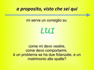 a proposito, visto che sei qui

       mi serve un consiglio su


               LUI

         come mi devo vestire,
       come devo comportarmi,
è un problema se ha due fidanzate, e un
        matrimonio alle spalle?
 