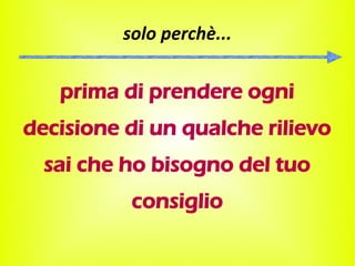 solo perchè...

   prima di prendere ogni
decisione di un qualche rilievo
  sai che ho bisogno del tuo
           consiglio
 