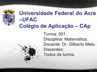 Universidade Federal do Acre
–UFAC
Colégio de Aplicação – CAp
        Turma: 301.
        Disciplina: Matemática.
        Docente: Dr. Gilberto Melo.
        Discentes:
        Todos da turma.
 