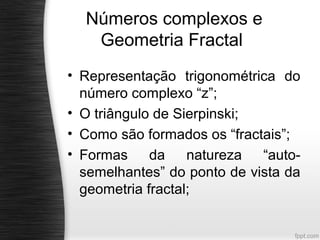 Números complexos e
   Geometria Fractal
• Representação trigonométrica do
  número complexo “z”;
• O triângulo de Sierpinski;
• Como são formados os “fractais”;
• Formas     da    natureza  “auto-
  semelhantes” do ponto de vista da
  geometria fractal;
 