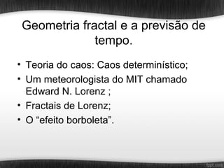 Geometria fractal e a previsão de
              tempo.
• Teoria do caos: Caos determinístico;
• Um meteorologista do MIT chamado
  Edward N. Lorenz ;
• Fractais de Lorenz;
• O “efeito borboleta”.
 