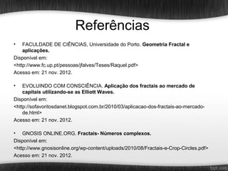 Referências
•   FACULDADE DE CIÊNCIAS, Universidade do Porto. Geometria Fractal e
    aplicações.
Disponível em:
<http://www.fc.up.pt/pessoas/jfalves/Teses/Raquel.pdf>
Acesso em: 21 nov. 2012.

•   EVOLUINDO COM CONSCIÊNCIA. Aplicação dos fractais ao mercado de
    capitais utilizando-se as Elliott Waves.
Disponível em:
<http://sofavoritosdanet.blogspot.com.br/2010/03/aplicacao-dos-fractais-ao-mercado-
    de.html>
Acesso em: 21 nov. 2012.

•   GNOSIS ONLINE.ORG. Fractais- Números complexos.
Disponível em:
<http://www.gnosisonline.org/wp-content/uploads/2010/08/Fractais-e-Crop-Circles.pdf>
Acesso em: 21 nov. 2012.
 