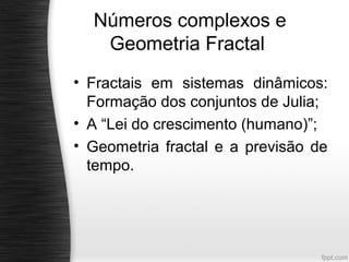 Números complexos e
   Geometria Fractal
• Fractais em sistemas dinâmicos:
  Formação dos conjuntos de Julia;
• A “Lei do crescimento (humano)”;
• Geometria fractal e a previsão de
  tempo.
 