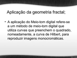 Aplicação da geometria fractal;

• A aplicação do Meio-tom digital refere-se
  a um método de meio-tom digital que
  utiliza curvas que preenchem o quadrado,
  nomeadamente, a curva de Hilbert, para
  reproduzir imagens monocromáticas.
 