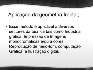 Aplicação da geometria fractal;

• Esse método é aplicável a diversos
  sectores da técnica tais como Indústria
  gráfica, Impressão de Imagens
  monocromáticas e/ou a cores,
  Reprodução de meio-tom, computação
  Gráfica, e Ilustração digital.
 