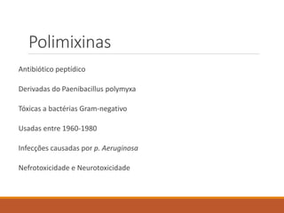 Polimixinas
Antibiótico peptídico
Derivadas do Paenibacillus polymyxa
Tóxicas a bactérias Gram-negativo
Usadas entre 1960-1980
Infecções causadas por p. Aeruginosa
Nefrotoxicidade e Neurotoxicidade
 