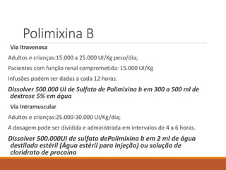 Polimixina B
Via Itravenosa
Adultos e crianças:15.000 a 25.000 UI/Kg peso/dia;
Pacientes com função renal comprometida: 15.000 UI/Kg
Infusões podem ser dadas a cada 12 horas.
Dissolver 500.000 UI de Sulfato de Polimixina b em 300 a 500 ml de
dextrose 5% em água
Via Intramuscular
Adultos e crianças:25.000-30.000 UI/Kg/dia;
A dosagem pode ser dividida e administrada em intervalos de 4 a 6 horas.
Dissolver 500.000UI de sulfato dePolimixina b em 2 ml de água
destilada estéril (Água estéril para Injeção) ou solução de
cloridrato de procaína
 