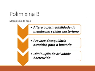 Polimixina B
Mecanismo de ação
• Altera a permeabilidade da
membrana celular bacteriana
• Provoca desequilíbrio
osmótico para a bactéria
• Diminuição da atividade
bactericida
 
