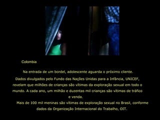 Colombia
Mais de 100 mil meninas são vítimas de exploração sexual no Brasil, conforme
dados da Organização Internacional do Trabalho, OIT.
Dados divulgados pelo Fundo das Nações Unidas para a Infância, UNICEF,
revelam que milhões de crianças são vítimas da exploração sexual em todo o
mundo. A cada ano, um milhão e duzentas mil crianças são vítimas de tráfico
e venda.
Na entrada de um bordel, adolescente aguarda o próximo cliente.
 