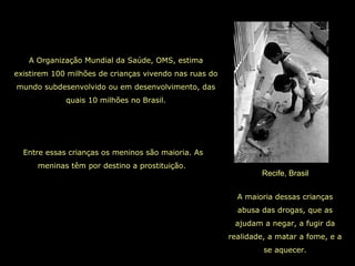 Recife, Brasil
A Organização Mundial da Saúde, OMS, estima
existirem 100 milhões de crianças vivendo nas ruas do
mundo subdesenvolvido ou em desenvolvimento, das
quais 10 milhões no Brasil.
A maioria dessas crianças
abusa das drogas, que as
ajudam a negar, a fugir da
realidade, a matar a fome, e a
se aquecer.
Entre essas crianças os meninos são maioria. As
meninas têm por destino a prostituição.
 