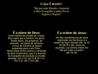 “Ide por todo Mundo e Anunciai
o Meu Evangelho a todos Povos
linguas e Nações”
É o plano de Deus:
Antes mesmo do mundo ser criado,
Deus sabia que o homem iria pecar.
Sendo assim, Ele preparou, de
antemão, um plano de salvação.
A Cruz do Calvário já estava
preparada para o seu Filho.
Neste plano divino estava o conteúdo
da obra missionária, que é o anúncio
do Evangelho de salvação ao mundo
perdido. (Gn 3:15; Ap 13:8; Ef 1:4 ;
1Tm 1:9; 1Pe 1:19 e 20).
É a ordem de Jesus:
Um dos mandamentos de Jesus
registrado nas Escrituras é a
ordem de fazer missões (Mc 16:15;
Mt 28:19 e 20). Antes da
ascensão, sua última ordem foi:
“Ide por todo o mundo”.
(Mc 16:15).
O Que É Missão?
 