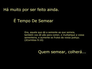 Há muito por ser feito ainda.
Quem semear, colherá...
É Tempo De Semear
Ora, aquele que dá a semente ao que semeia,
também vos dê pão para comer, e multiplique a vossa
sementeira, e aumente os frutos da vossa justiça;
(2Coríntios 9:10)
 
