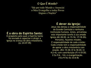 É a obra do Espírito Santo:
O propósito pelo qual o Espírito Santo
foi enviado é capacitar e dirigir a
Igreja no avanço da obra missionária.
(Lc 24:47-49)
É dever da Igreja:
Jesus não deixou a responsabilidade
da Grande Comissão a nenhuma
instituição humana. Antes, privatizou
esta importante tarefa à sua amada
Igreja (Mt 28:20; Jo 15:16; 17:18-20).
Portanto, façamos missões.
É responsabilidade de cada cristão:
Cada cristão tem a responsabilidade
de apoiar a obra missionária com
oração. (Rm 15:30; Ef 6:18-20; Cl
4:2-4); com contribuição (Fl 4:10-20;
2 Co 9:6 - 14); e evangelização.
(1Co 9:16;­Ez 33:6-8)
O Que É Missão?
“Ide por todo Mundo e Anunciai
o Meu Evangelho a todos Povos
linguas e Nações”
 