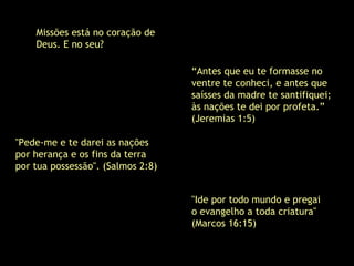 Missões está no coração de
Deus. E no seu?
"Ide por todo mundo e pregai
o evangelho a toda criatura"
(Marcos 16:15)
"Pede-me e te darei as nações
por herança e os fins da terra
por tua possessão". (Salmos 2:8)
“Antes que eu te formasse no
ventre te conheci, e antes que
saísses da madre te santifiquei;
às nações te dei por profeta.”
(Jeremias 1:5)
 