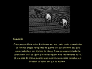 Paquistão
Crianças com idade entre 4 e 6 anos, em sua maior parte provenientes
de famílias afegãs refugiadas da guerra civil que acomete seu país
natal, trabalham em fábricas de tijolos. O seu desgastante trabalho
consiste em virar os tijolos para que sequem mais rapidamente ao sol.
O seu peso de criança permite que realizem seu penoso trabalho sem
amassar os tijolos em que se apóiam.
 