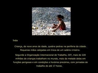 Índia
Criança, de nove anos de idade, quebra pedras na periferia da cidade.
Pequenas mãos calejadas em troca de um salário irrisório.
Segundo a Organização Internacional de Trabalho, OIT, mais de 220
milhões de crianças trabalham no mundo, mais da metade delas em
funções perigosas e em condições e horários precários, com jornadas de
trabalho de até 17 horas.
 