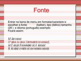 Fonte Entrar na barra de menu em formatar/caractere e escolher a fonte  (balker), tipo (itálico) tamanho (28 )  e idioma (português) exemplo: Ficará assim: Mãos dadas  (Poema da obra Sentimento do mundo),  de Carlos Drummond de Andrade Não serei o poeta de um mundo caduco. 