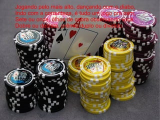 Jogando pelo mais alto, dançando com o diabo,  Indo com a correnteza, é tudo um jogo pra mim,  Sete ou onze, olhos de cobra observando você  Dobre ou desista, prêmio duplo ou dividido 