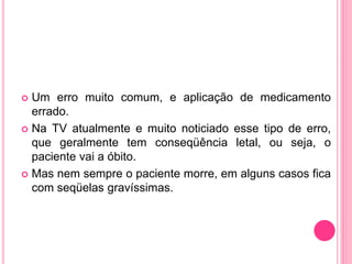  Um erro muito comum, e aplicação de medicamento
errado.
 Na TV atualmente e muito noticiado esse tipo de erro,
que geralmente tem conseqüência letal, ou seja, o
paciente vai a óbito.
 Mas nem sempre o paciente morre, em alguns casos fica
com seqüelas gravíssimas.
 