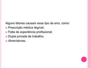Alguns fatores causam esse tipo de erro, como:
 Prescrição médica ilegível;
 Falta de experiência profissional;
 Dupla jornada de trabalho;
 Abreviaturas.
 