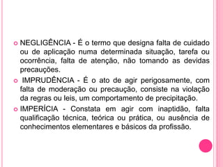  NEGLIGÊNCIA - É o termo que designa falta de cuidado
ou de aplicação numa determinada situação, tarefa ou
ocorrência, falta de atenção, não tomando as devidas
precauções.
 IMPRUDÊNCIA - É o ato de agir perigosamente, com
falta de moderação ou precaução, consiste na violação
da regras ou leis, um comportamento de precipitação.
 IMPERÍCIA - Constata em agir com inaptidão, falta
qualificação técnica, teórica ou prática, ou ausência de
conhecimentos elementares e básicos da profissão.
 