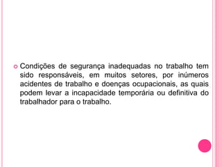  Condições de segurança inadequadas no trabalho tem
sido responsáveis, em muitos setores, por inúmeros
acidentes de trabalho e doenças ocupacionais, as quais
podem levar a incapacidade temporária ou definitiva do
trabalhador para o trabalho.
 