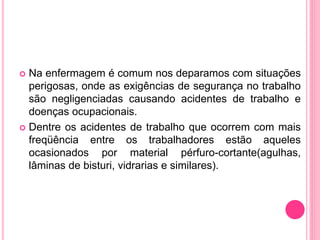  Na enfermagem é comum nos deparamos com situações
perigosas, onde as exigências de segurança no trabalho
são negligenciadas causando acidentes de trabalho e
doenças ocupacionais.
 Dentre os acidentes de trabalho que ocorrem com mais
freqüência entre os trabalhadores estão aqueles
ocasionados por material pérfuro-cortante(agulhas,
lâminas de bisturi, vidrarias e similares).
 
