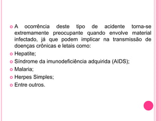  A ocorrência deste tipo de acidente torna-se
extremamente preocupante quando envolve material
infectado, já que podem implicar na transmissão de
doenças crônicas e letais como:
 Hepatite;
 Síndrome da imunodeficiência adquirida (AIDS);
 Malaria;
 Herpes Simples;
 Entre outros.
 