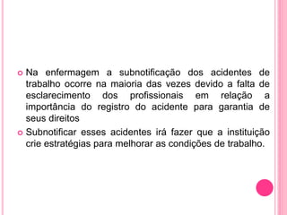  Na enfermagem a subnotificação dos acidentes de
trabalho ocorre na maioria das vezes devido a falta de
esclarecimento dos profissionais em relação a
importância do registro do acidente para garantia de
seus direitos
 Subnotificar esses acidentes irá fazer que a instituição
crie estratégias para melhorar as condições de trabalho.
 