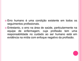  Erro humano é uma condição existente em todos os
seguimentos profissionais.
 Entretanto, o erro na área de saúde, particularmente na
equipe de enfermagem, cuja profissão tem uma
responsabilidade no cuidado ao ser humano está em
evidência na mídia com enfoque negativo da profissão.
 