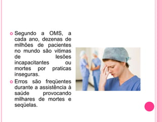  Segundo a OMS, a
cada ano, dezenas de
milhões de pacientes
no mundo são vitimas
de lesões
incapacitantes ou
mortes por praticas
inseguras.
 Erros são freqüentes
durante a assistência à
saúde provocando
milhares de mortes e
seqüelas.
 