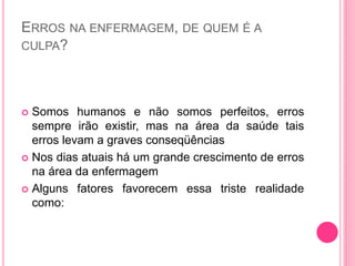 ERROS NA ENFERMAGEM, DE QUEM É A
CULPA?
 Somos humanos e não somos perfeitos, erros
sempre irão existir, mas na área da saúde tais
erros levam a graves conseqüências
 Nos dias atuais há um grande crescimento de erros
na área da enfermagem
 Alguns fatores favorecem essa triste realidade
como:
 